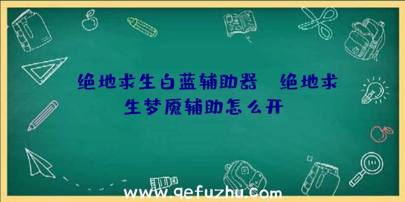 「绝地求生白蓝辅助器」|绝地求生梦魇辅助怎么开